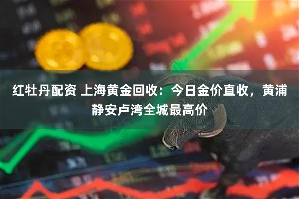 红牡丹配资 上海黄金回收：今日金价直收，黄浦静安卢湾全城最高价