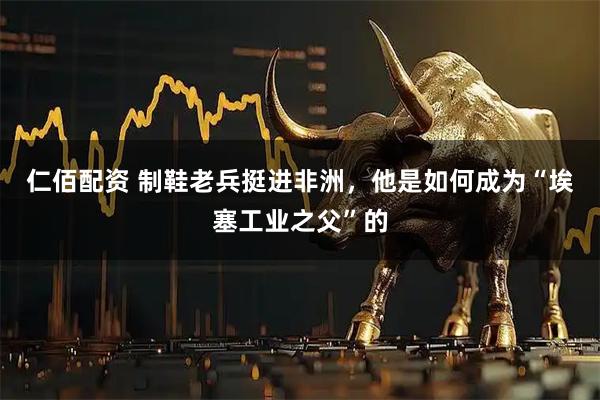 仁佰配资 制鞋老兵挺进非洲，他是如何成为“埃塞工业之父”的