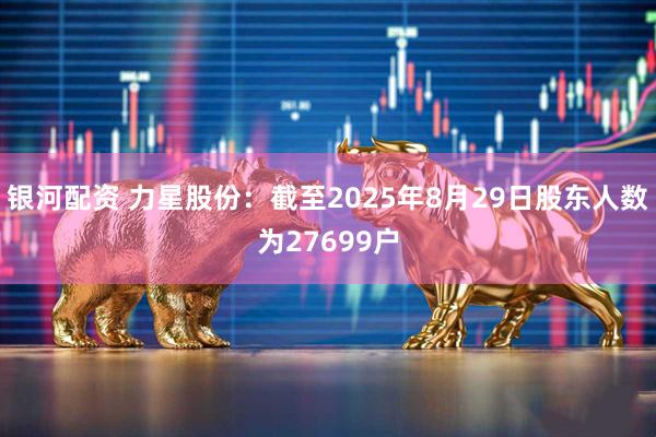银河配资 力星股份：截至2025年8月29日股东人数为27699户