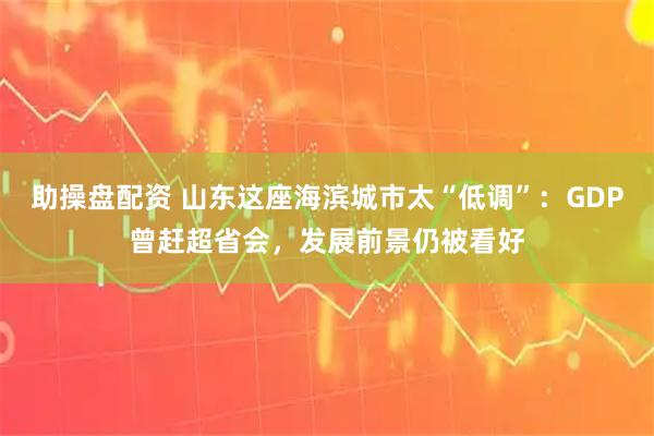 助操盘配资 山东这座海滨城市太“低调”：GDP曾赶超省会，发展前景仍被看好