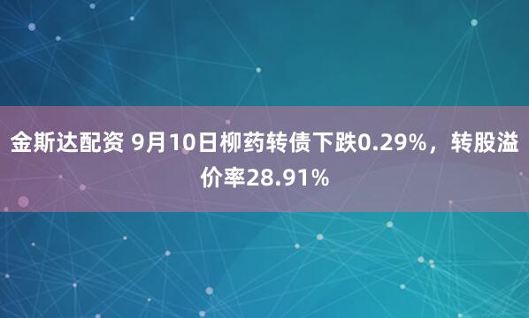 金斯达配资 9月10日柳药转债下跌0.29%，转股溢价率28.91%