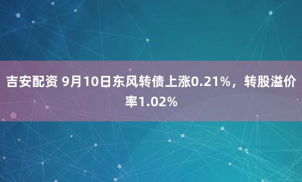 吉安配资 9月10日东风转债上涨0.21%，转股溢价率1.02%