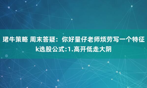 珺牛策略 周末答疑:你好量仔老师烦劳写一个特征k选股公式:1.高开低走大阴