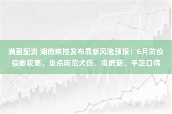 满盈配资 湖南疾控发布最新风险预报！6月防疫指数较高，重点防范犬伤、毒蘑菇、手足口病