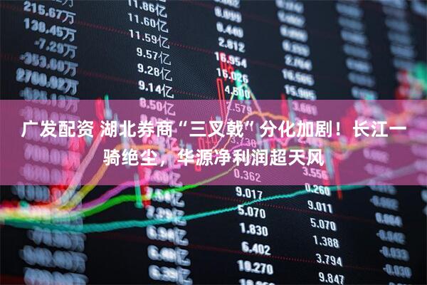 广发配资 湖北券商“三叉戟”分化加剧！长江一骑绝尘，华源净利润超天风