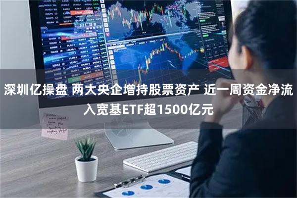 深圳亿操盘 两大央企增持股票资产 近一周资金净流入宽基ETF超1500亿元